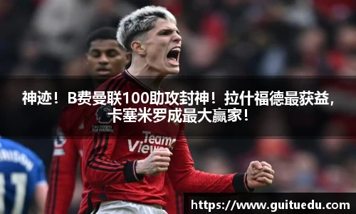 神迹！B费曼联100助攻封神！拉什福德最获益，卡塞米罗成最大赢家！